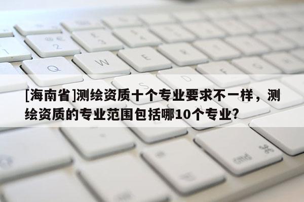 [海南省]測繪資質(zhì)十個專業(yè)要求不一樣，測繪資質(zhì)的專業(yè)范圍包括哪10個專業(yè)?