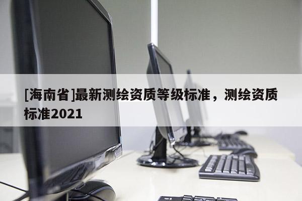 [海南省]最新測繪資質等級標準，測繪資質標準2021