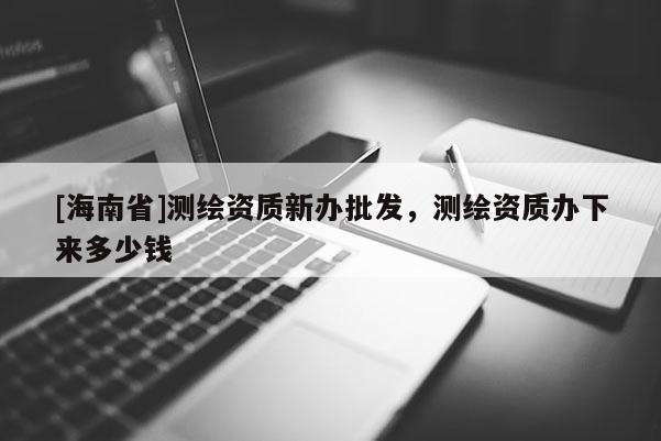 [海南省]測繪資質新辦批發，測繪資質辦下來多少錢