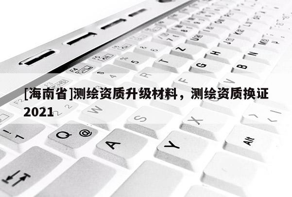 [海南省]測繪資質升級材料，測繪資質換證2021