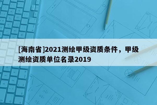 [海南省]2021測繪甲級(jí)資質(zhì)條件，甲級(jí)測繪資質(zhì)單位名錄2019