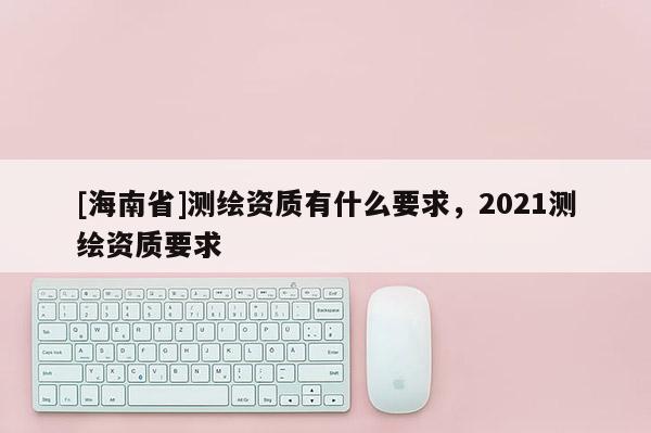 [海南省]測(cè)繪資質(zhì)有什么要求，2021測(cè)繪資質(zhì)要求
