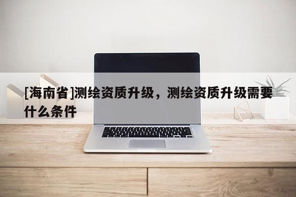 [海南省]測繪資質升級，測繪資質升級需要什么條件