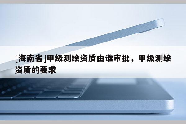 [海南省]甲級測繪資質由誰審批，甲級測繪資質的要求