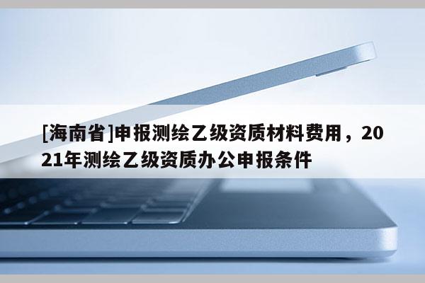 [海南省]申報(bào)測(cè)繪乙級(jí)資質(zhì)材料費(fèi)用，2021年測(cè)繪乙級(jí)資質(zhì)辦公申報(bào)條件