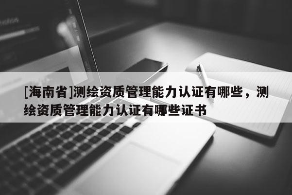[海南省]測繪資質管理能力認證有哪些，測繪資質管理能力認證有哪些證書