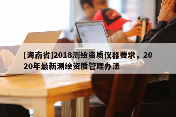 [海南省]2018測繪資質儀器要求，2020年最新測繪資質管理辦法