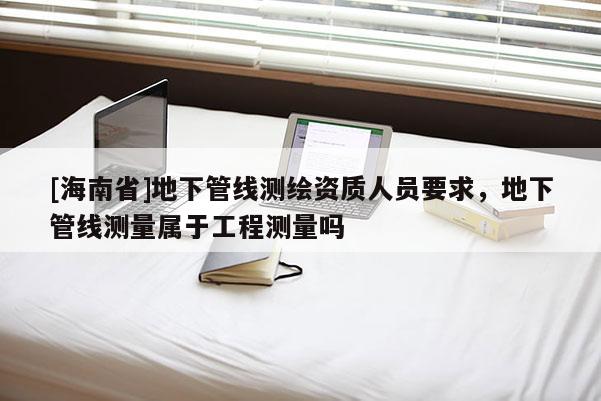 [海南省]地下管線測(cè)繪資質(zhì)人員要求，地下管線測(cè)量屬于工程測(cè)量嗎