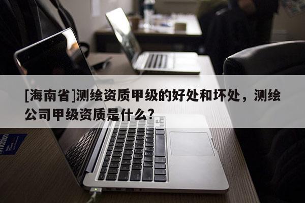 [海南省]測繪資質甲級的好處和壞處，測繪公司甲級資質是什么?