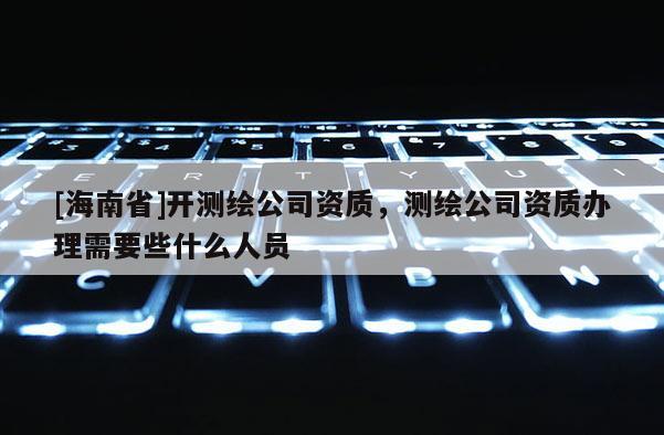 [海南省]開測繪公司資質，測繪公司資質辦理需要些什么人員