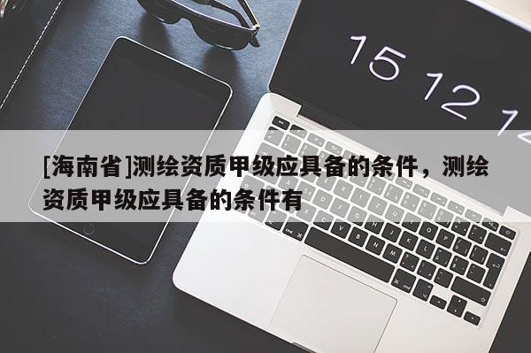 [海南省]測繪資質甲級應具備的條件，測繪資質甲級應具備的條件有