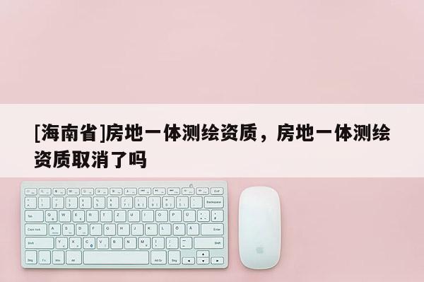 [海南省]房地一體測(cè)繪資質(zhì)，房地一體測(cè)繪資質(zhì)取消了嗎
