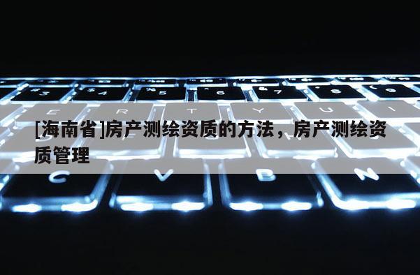 [海南省]房產(chǎn)測繪資質(zhì)的方法，房產(chǎn)測繪資質(zhì)管理