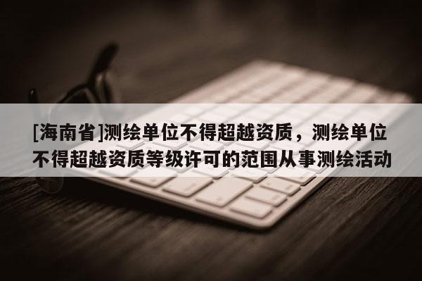 [海南省]測繪單位不得超越資質，測繪單位不得超越資質等級許可的范圍從事測繪活動