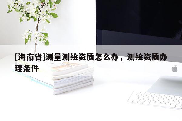 [海南省]測量測繪資質怎么辦，測繪資質辦理條件
