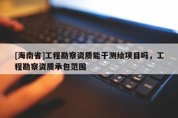 [海南省]工程勘察資質能干測繪項目嗎，工程勘察資質承包范圍