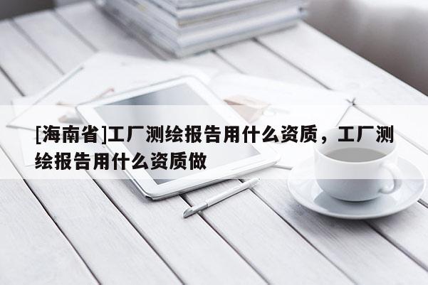[海南省]工廠測繪報告用什么資質，工廠測繪報告用什么資質做