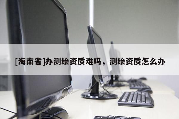 [海南省]辦測(cè)繪資質(zhì)難嗎，測(cè)繪資質(zhì)怎么辦