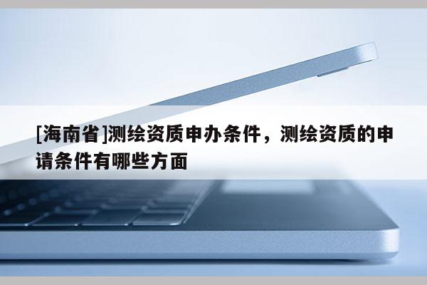 [海南省]測(cè)繪資質(zhì)申辦條件，測(cè)繪資質(zhì)的申請(qǐng)條件有哪些方面