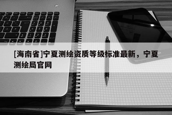 [海南省]寧夏測繪資質等級標準最新，寧夏測繪局官網