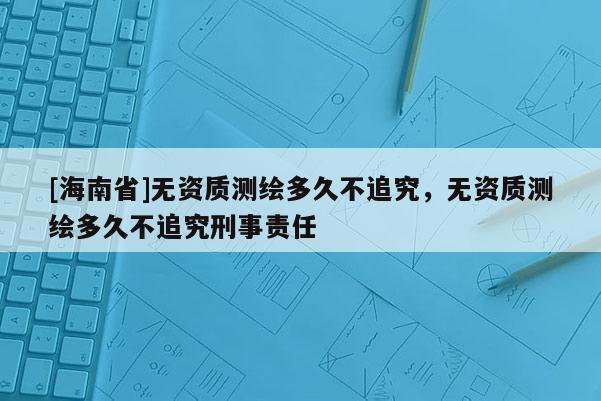 [海南省]無資質測繪多久不追究，無資質測繪多久不追究刑事責任