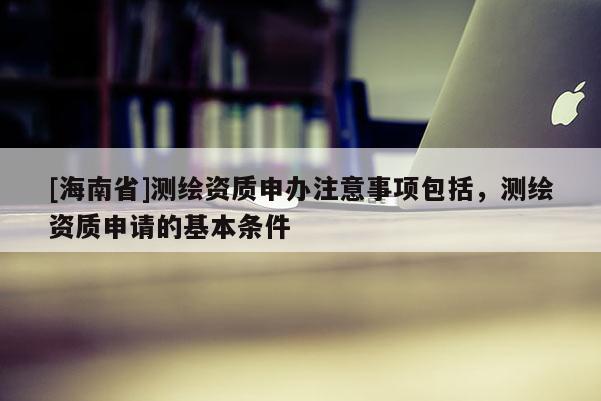 [海南省]測繪資質申辦注意事項包括，測繪資質申請的基本條件
