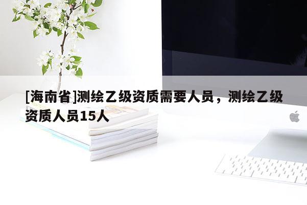 [海南省]測繪乙級資質需要人員，測繪乙級資質人員15人