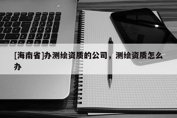 [海南省]辦測繪資質的公司，測繪資質怎么辦