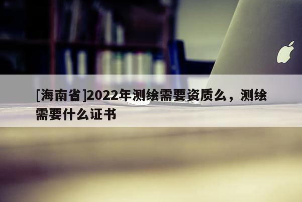 [海南省]2022年測(cè)繪需要資質(zhì)么，測(cè)繪需要什么證書