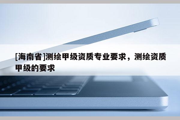 [海南省]測繪甲級資質專業要求，測繪資質甲級的要求