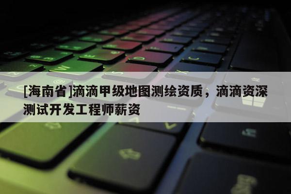 [海南省]滴滴甲級地圖測繪資質(zhì)，滴滴資深測試開發(fā)工程師薪資