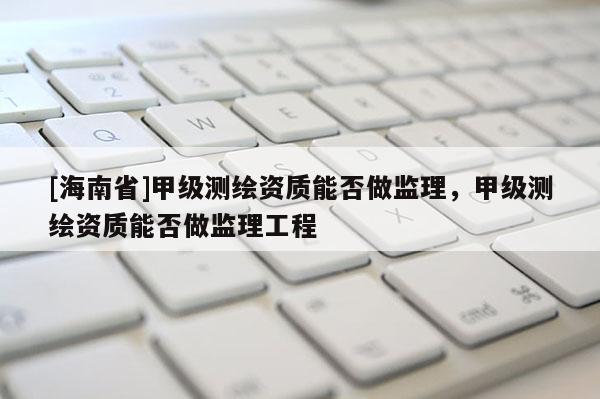 [海南省]甲級測繪資質能否做監理，甲級測繪資質能否做監理工程