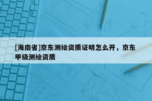 [海南省]京東測繪資質(zhì)證明怎么開，京東 甲級測繪資質(zhì)