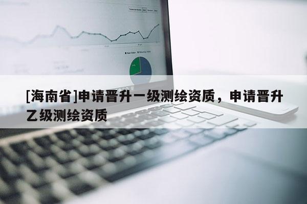 [海南省]申請晉升一級測繪資質，申請晉升乙級測繪資質