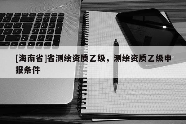 [海南省]省測(cè)繪資質(zhì)乙級(jí)，測(cè)繪資質(zhì)乙級(jí)申報(bào)條件