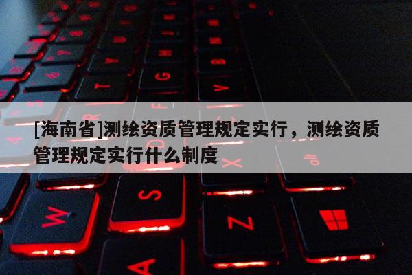 [海南省]測繪資質管理規定實行，測繪資質管理規定實行什么制度