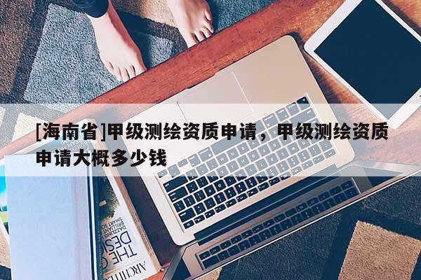 [海南省]甲級測繪資質(zhì)申請，甲級測繪資質(zhì)申請大概多少錢