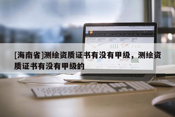 [海南省]測繪資質證書有沒有甲級，測繪資質證書有沒有甲級的