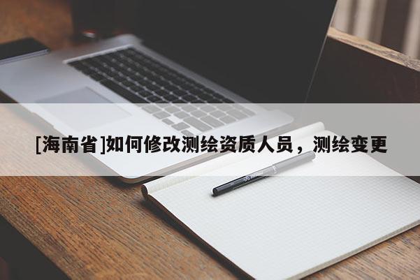 [海南省]如何修改測繪資質人員，測繪變更