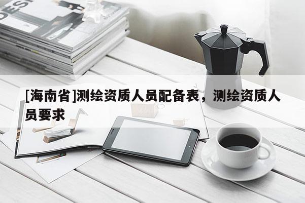 [海南省]測繪資質(zhì)人員配備表，測繪資質(zhì)人員要求