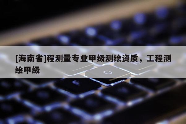 [海南省]程測(cè)量專業(yè)甲級(jí)測(cè)繪資質(zhì)，工程測(cè)繪甲級(jí)