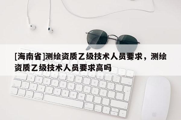 [海南省]測繪資質乙級技術人員要求，測繪資質乙級技術人員要求高嗎