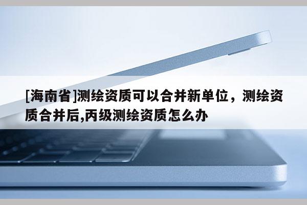 [海南省]測繪資質可以合并新單位，測繪資質合并后,丙級測繪資質怎么辦