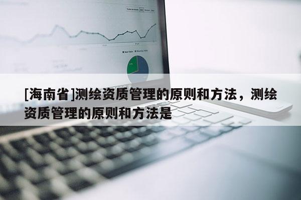 [海南省]測(cè)繪資質(zhì)管理的原則和方法，測(cè)繪資質(zhì)管理的原則和方法是