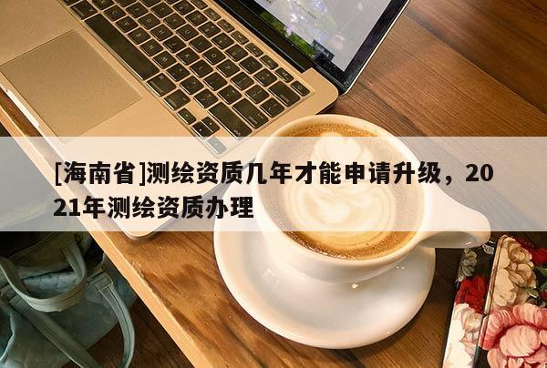 [海南省]測繪資質幾年才能申請升級，2021年測繪資質辦理