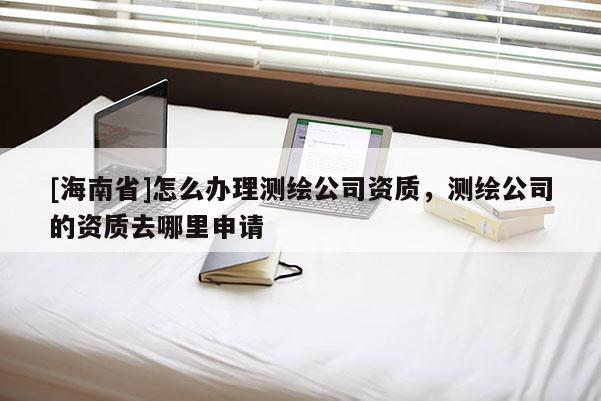 [海南省]怎么辦理測繪公司資質，測繪公司的資質去哪里申請