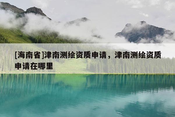 [海南省]津南測繪資質申請，津南測繪資質申請在哪里