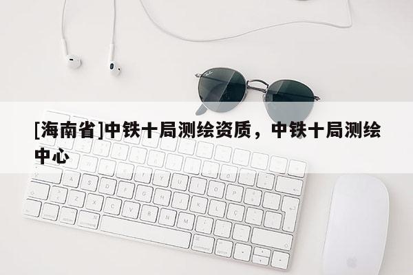 [海南省]中鐵十局測繪資質，中鐵十局測繪中心