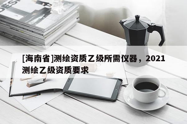 [海南省]測繪資質乙級所需儀器，2021測繪乙級資質要求