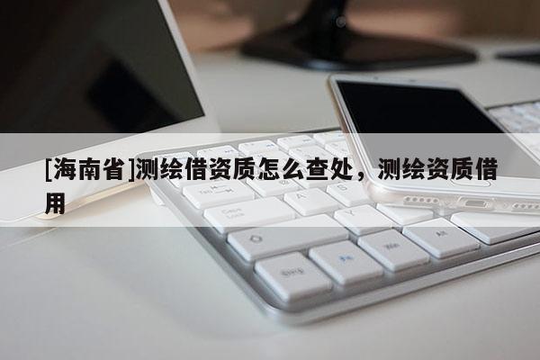 [海南省]測繪借資質怎么查處，測繪資質借用